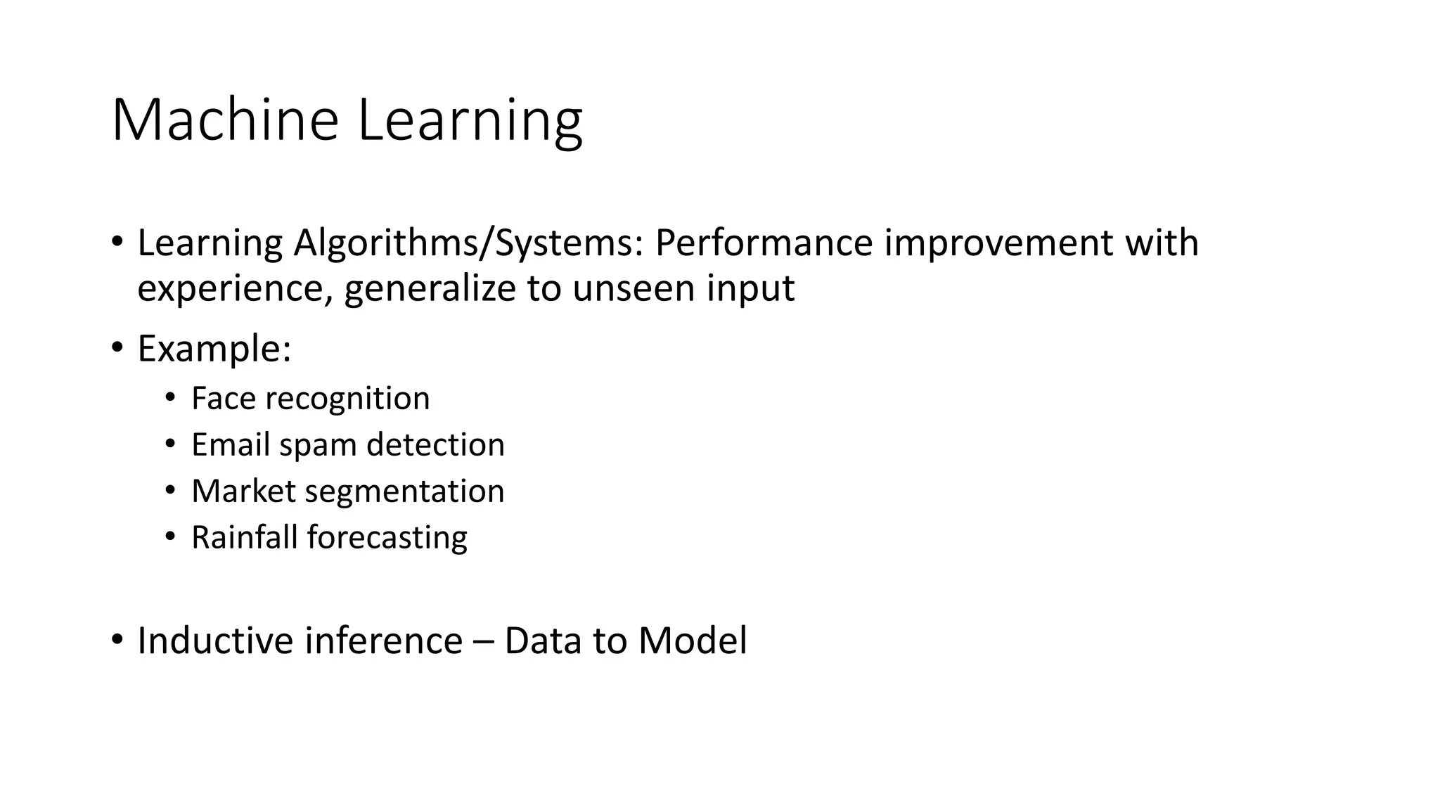 Machine Learning
• Learning Algorithms/Systems: Performance improvement with
experience, generalize to unseen input
• Example:
• Face recognition
• Email spam detection
• Market segmentation
• Rainfall forecasting
• Inductive inference – Data to Model
 