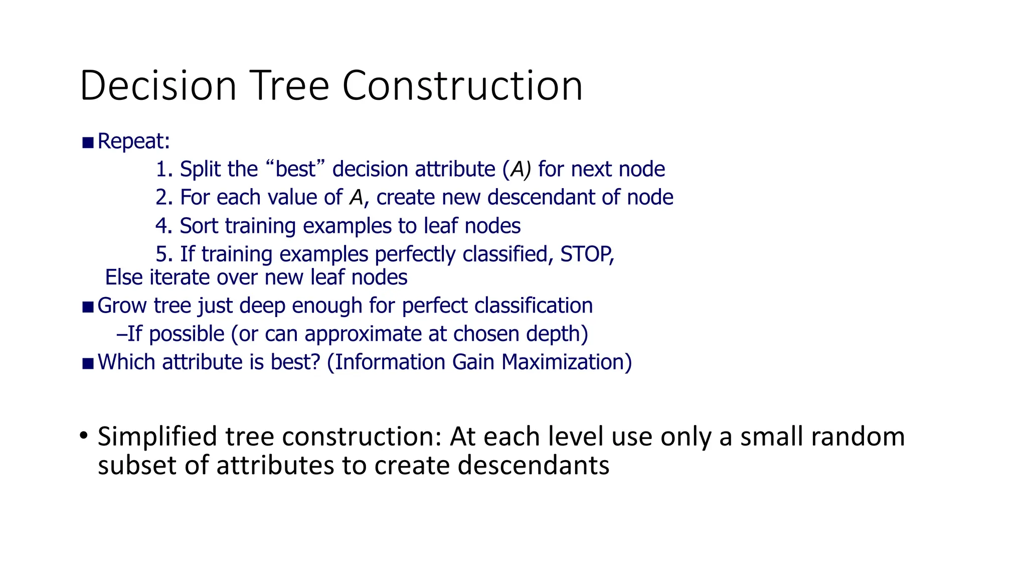 Decision Tree Construction
Repeat:
1. Split the “best” decision attribute (A) for next node
2. For each value of A, create new descendant of node
4. Sort training examples to leaf nodes
5. If training examples perfectly classified, STOP,
Else iterate over new leaf nodes
Grow tree just deep enough for perfect classification
–If possible (or can approximate at chosen depth)
Which attribute is best? (Information Gain Maximization)
• Simplified tree construction: At each level use only a small random
subset of attributes to create descendants
 