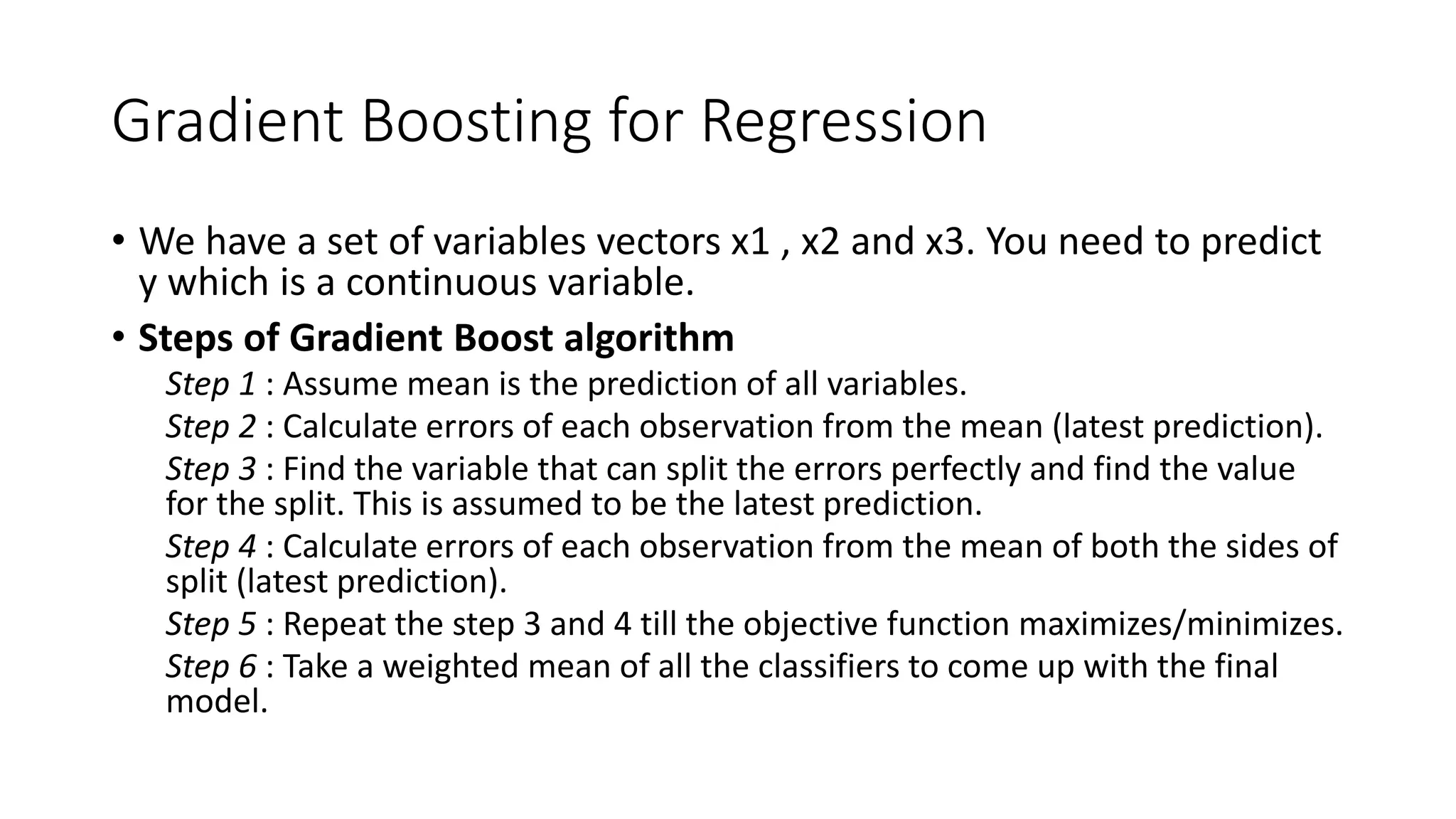 Gradient Boosting for Regression
• We have a set of variables vectors x1 , x2 and x3. You need to predict
y which is a continuous variable.
• Steps of Gradient Boost algorithm
Step 1 : Assume mean is the prediction of all variables.
Step 2 : Calculate errors of each observation from the mean (latest prediction).
Step 3 : Find the variable that can split the errors perfectly and find the value
for the split. This is assumed to be the latest prediction.
Step 4 : Calculate errors of each observation from the mean of both the sides of
split (latest prediction).
Step 5 : Repeat the step 3 and 4 till the objective function maximizes/minimizes.
Step 6 : Take a weighted mean of all the classifiers to come up with the final
model.
 