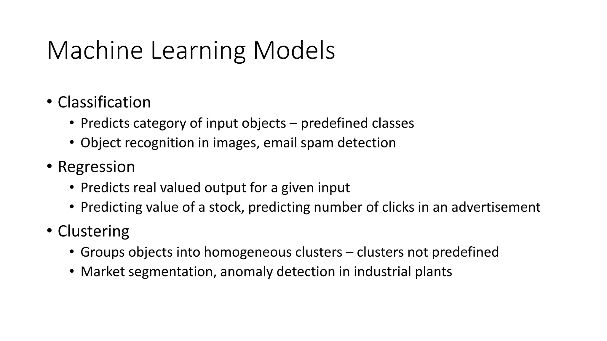 Machine Learning Models
• Classification
• Predicts category of input objects – predefined classes
• Object recognition in images, email spam detection
• Regression
• Predicts real valued output for a given input
• Predicting value of a stock, predicting number of clicks in an advertisement
• Clustering
• Groups objects into homogeneous clusters – clusters not predefined
• Market segmentation, anomaly detection in industrial plants
 
