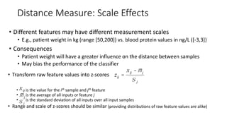 Distance Measure: Scale Effects
• Different features may have different measurement scales
• E.g., patient weight in kg (range [50,200]) vs. blood protein values in ng/L ([-3,3])
• Consequences
• Patient weight will have a greater influence on the distance between samples
• May bias the performance of the classifier
• Transform raw feature values into z-scores
• is the value for the ith sample and jth feature
• is the average of all inputs or feature j
• is the standard deviation of all inputs over all input samples
• Range and scale of z-scores should be similar (providing distributions of raw feature values are alike)
zij =
xij - mj
s j
xij
mj
s j
 