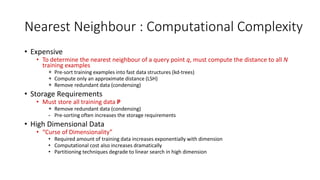 Nearest Neighbour : Computational Complexity
• Expensive
• To determine the nearest neighbour of a query point q, must compute the distance to all N
training examples
+ Pre-sort training examples into fast data structures (kd-trees)
+ Compute only an approximate distance (LSH)
+ Remove redundant data (condensing)
• Storage Requirements
• Must store all training data P
+ Remove redundant data (condensing)
- Pre-sorting often increases the storage requirements
• High Dimensional Data
• “Curse of Dimensionality”
• Required amount of training data increases exponentially with dimension
• Computational cost also increases dramatically
• Partitioning techniques degrade to linear search in high dimension
 