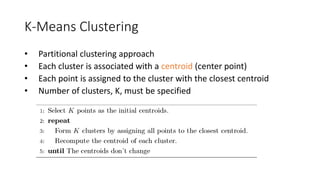 K-Means Clustering
• Partitional clustering approach
• Each cluster is associated with a centroid (center point)
• Each point is assigned to the cluster with the closest centroid
• Number of clusters, K, must be specified
 