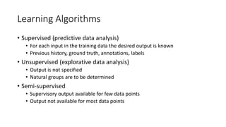 Learning Algorithms
• Supervised (predictive data analysis)
• For each input in the training data the desired output is known
• Previous history, ground truth, annotations, labels
• Unsupervised (explorative data analysis)
• Output is not specified
• Natural groups are to be determined
• Semi-supervised
• Supervisory output available for few data points
• Output not available for most data points
 