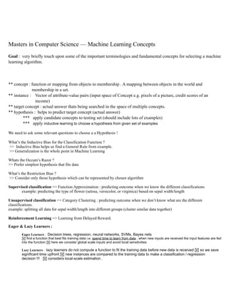 !
!
!
!
Masters in Computer Science — Machine Learning Concepts
!
Goal : very briefly touch upon some of the important terminologies and fundamental concepts for selecting a machine
learning algorithm.
!
!
!
** concept : function or mapping from objects to membership . A mapping between objects in the world and
membership in a set.
** instance : Vector of attribute-value pairs (input space of Concept e.g. pixels of a picture, credit scores of an
income)
** target concept : actual answer thats being searched in the space of multiple concepts.
** hypothesis : helps to predict target concept (actual answer)
*** apply candidate concepts to testing set (should include lots of examples)
*** apply inductive learning to choose a hypothesis from given set of examples 	

We need to ask some relevant questions to choose a a Hypothesis !	

!What’s the Inductive Bias for the Classification Function ?
>> Inductive Bias helps us find a General Rule from example.
>> Generalization is the whole point in Machine Learning
!Whats the Occum’s Razor ?
>> Prefer simplest hypothesis that fits data
!What’s the Restriction Bias ?
>> Consider only those hypothesis which can be represented by chosen algorithm
!Supervised classification => Function Approximation : predicting outcome when we know the different classifications
example: predicting the type of flower (setosa, versicolor, or virginica) based on sepal width/length
!Unsupervised classification => Category Clustering : predicting outcome when we don’t know what are the different
classifications.
example: splitting all data for sepal width/length into different groups (cluster similar data together)
!Reinforcement Learning => Learning from Delayed Reward.
!Eager & Lazy Learners :
! Eager Learners : Decision trees, regression, neural networks, SVMs, Bayes nets
! find a function that best fits training data i.e. spend time to learn from data , when new inputs are received the input features are fed
into the function ! here we consider global scale inputs and avoid local sensitivities
!Lazy Learners : lazy learners do not compute a function to fit the training data before new data is received ! so we save
significant time upfront ! new instances are compared to the training data to make a classification / regression
decision !!! ! considers local-scale estimation .
!
 
