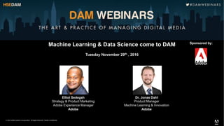© 2016 Adobe Systems Incorporated. All Rights Reserved. Adobe .
Machine Learning & Data Science come to DAM
Tuesday November 29th , 2016
Sponsored by:
Elliot Sedegah
Strategy & Product Marketing
Adobe Experience Manager
Adobe
Dr. Jonas Dahl
Product Manager
Machine Learning & Innovation
Adobe
 