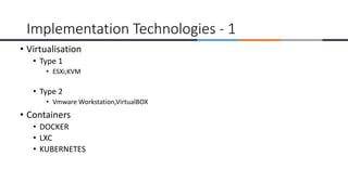 • Virtualisation
• Type 1
• ESXi,KVM
• Type 2
• Vmware Workstation,VirtualBOX
• Containers
• DOCKER
• LXC
• KUBERNETES
Implementation Technologies - 1
 