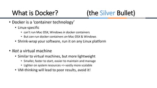 • Docker is a ‘container technology’
• Linux-specific
• can’t run Mac OSX, Windows in docker containers
• But can run docker containers on Mac OSX & Windows
• Shrink-wrap your software, run it on any Linux platform
• Not a virtual machine
• Similar to virtual machines, but more lightweight
• Smaller, faster to start, easier to maintain and manage
• Lighter on system resources => vastly more scalable
• VM-thinking will lead to poor results, avoid it!
What is Docker? (the Silver Bullet)
 