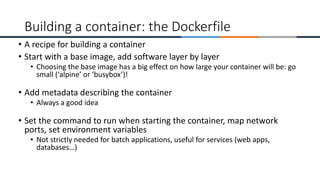• A recipe for building a container
• Start with a base image, add software layer by layer
• Choosing the base image has a big effect on how large your container will be: go
small (‘alpine’ or ‘busybox’)!
• Add metadata describing the container
• Always a good idea
• Set the command to run when starting the container, map network
ports, set environment variables
• Not strictly needed for batch applications, useful for services (web apps,
databases…)
Building a container: the Dockerfile
 