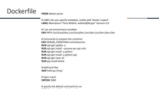 FROM debian:jessie
# LABEL lets you specify metadata, visible with 'docker inspect'
LABEL Maintainer="Tony Wildish, wildish@lbl.gov" Version=1.0
# I can set environment variables
ENV PATH /usr/local/sbin:/usr/local/bin:/usr/sbin:/usr/bin:/sbin:/bin
# Commands to prepare the container
ENV DEBIAN_FRONTEND=noninteractive
RUN apt-get update -y
RUN apt-get install --assume-yes apt-utils
RUN apt-get install -y python
RUN apt-get install -y python-pip
RUN apt-get clean all
RUN pip install bottle
# Add local files
ADD hello.py /tmp/
# open a port
EXPOSE 5000
# specify the default command to run
Dockerfile
 