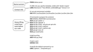 - 21 -
FROM debian:jessie
# LABEL lets you specify metadata, visible with 'docker inspect'
LABEL Maintainer="Tony Wildish, wildish@lbl.gov" Version=1.0
# I can set environment variables
ENV PATH /usr/local/sbin:/usr/local/bin:/usr/sbin:/usr/bin:/sbin:/bin
# Commands to prepare the container
ENV DEBIAN_FRONTEND=noninteractive
RUN apt-get update -y
RUN apt-get upgrade -y
RUN apt-get install --assume-yes apt-utils
RUN apt-get install -y python
RUN apt-get install -y python-pip
RUN apt-get clean all
RUN pip install bottle
# Add local files
ADD hello.py /tmp/
# open a port
EXPOSE 5000
# specify the default command to run
CMD ["python", "/tmp/hello.py“]
Name+version
Contact info
Heavy lifting,
install base
tools before
our code
 