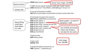 - 22 -
FROM debian:jessie
# LABEL lets you specify metadata, visible with 'docker inspect'
LABEL Maintainer="Tony Wildish, wildish@lbl.gov" Version=1.0
# I can set environment variables
ENV PATH /usr/local/sbin:/usr/local/bin:/usr/sbin:/usr/bin:/sbin:/bin
# Commands to prepare the container
ENV DEBIAN_FRONTEND=noninteractive
RUN apt-get update -y
RUN apt-get upgrade -y
RUN apt-get install --assume-yes apt-utils
RUN apt-get install -y python
RUN apt-get install -y python-pip
RUN apt-get clean all
RUN pip install bottle
# Add local files
ADD hello.py /tmp/
# open a port
EXPOSE 5000
# specify the default command to run
CMD ["python", "/tmp/hello.py“]
Name+version
Contact info
Heavy lifting,
install base
tools before
our code
‘heavy’ base image: 123 MB
Lots of RUN commands
means lots of layers,
not ideal for the cache
Blind update – to what???
Container != VM
Final image
size: 360 MB
 