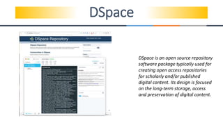 DSpace
DSpace is an open source repository
software package typically used for
creating open access repositories
for scholarly and/or published
digital content. Its design is focused
on the long-term storage, access
and preservation of digital content.
 