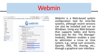 Webmin
Webmin is a Web-based system
configuration tool for Unix-like
systems, although recent versions
can also be installed and run on
Windows. Using any Web browser
that supports tables and forms
(and Java for the `File Manager`
module), Webmin enables a user
to administer a Linux or Unix
system, e.g., setup user accounts,
Apache, DNS, file sharing, etc.,
through a graphical user interface.
 