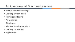 • What is machine learning?
• Learning system model
• Training and testing
• Performance
• Algorithms
• Machine learning structure
• Learning techniques
• Applications
An Overview of Machine Learning
 
