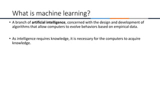 • A branch of artificial intelligence, concerned with the design and development of
algorithms that allow computers to evolve behaviors based on empirical data.
• As intelligence requires knowledge, it is necessary for the computers to acquire
knowledge.
What is machine learning?
 