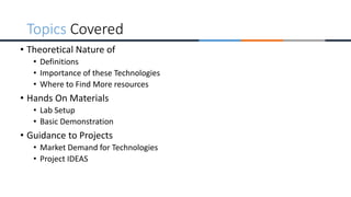 • Theoretical Nature of
• Definitions
• Importance of these Technologies
• Where to Find More resources
• Hands On Materials
• Lab Setup
• Basic Demonstration
• Guidance to Projects
• Market Demand for Technologies
• Project IDEAS
Topics Covered
 