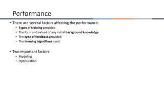 • There are several factors affecting the performance:
• Types of training provided
• The form and extent of any initial background knowledge
• The type of feedback provided
• The learning algorithms used
• Two important factors:
• Modeling
• Optimization
Performance
 