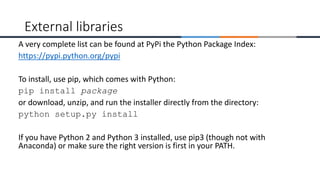 A very complete list can be found at PyPi the Python Package Index:
https://pypi.python.org/pypi
To install, use pip, which comes with Python:
pip install package
or download, unzip, and run the installer directly from the directory:
python setup.py install
If you have Python 2 and Python 3 installed, use pip3 (though not with
Anaconda) or make sure the right version is first in your PATH.
External libraries
 