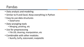 • Data analysis and modeling
• Similar to R and Excel, Keep everything in Python
• Easy-to-use data structures
• DataFrame
• Data wrangling tools
• Merging, pivoting, etc
• Use for preprocessing
• File I/0, cleaning, manipulation, etc
• Combinable with other modules
• NumPy, SciPy, statsmodel, matplotlib
Pandas
 