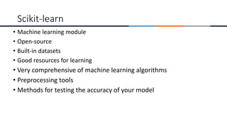 • Machine learning module
• Open-source
• Built-in datasets
• Good resources for learning
• Very comprehensive of machine learning algorithms
• Preprocessing tools
• Methods for testing the accuracy of your model
Scikit-learn
 