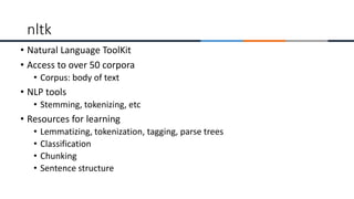 • Natural Language ToolKit
• Access to over 50 corpora
• Corpus: body of text
• NLP tools
• Stemming, tokenizing, etc
• Resources for learning
• Lemmatizing, tokenization, tagging, parse trees
• Classification
• Chunking
• Sentence structure
nltk
 