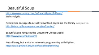 https://www.crummy.com/software/BeautifulSoup/
Web analysis.
Need other packages to actually download pages like the library requests.
http://docs.python-requests.org/en/master/
BeautifulSoup navigates the Document Object Model:
http://www.w3schools.com/
Not a library, but a nice intro to web programming with Python.
https://wiki.python.org/moin/WebProgramming
Beautiful Soup
 
