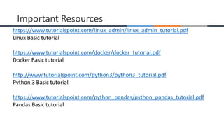 https://www.tutorialspoint.com/linux_admin/linux_admin_tutorial.pdf
Linux Basic tutorial
https://www.tutorialspoint.com/docker/docker_tutorial.pdf
Docker Basic tutorial
http://www.tutorialspoint.com/python3/python3_tutorial.pdf
Python 3 Basic tutorial
https://www.tutorialspoint.com/python_pandas/python_pandas_tutorial.pdf
Pandas Basic tutorial
Important Resources
 