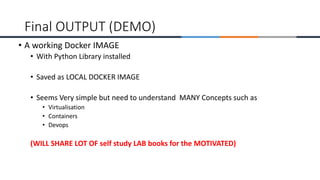 • A working Docker IMAGE
• With Python Library installed
• Saved as LOCAL DOCKER IMAGE
• Seems Very simple but need to understand MANY Concepts such as
• Virtualisation
• Containers
• Devops
(WILL SHARE LOT OF self study LAB books for the MOTIVATED)
Final OUTPUT (DEMO)
 