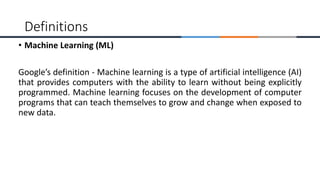 • Machine Learning (ML)
Google’s definition - Machine learning is a type of artificial intelligence (AI)
that provides computers with the ability to learn without being explicitly
programmed. Machine learning focuses on the development of computer
programs that can teach themselves to grow and change when exposed to
new data.
Definitions
 