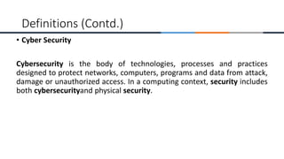• Cyber Security
Cybersecurity is the body of technologies, processes and practices
designed to protect networks, computers, programs and data from attack,
damage or unauthorized access. In a computing context, security includes
both cybersecurityand physical security.
Definitions (Contd.)
 
