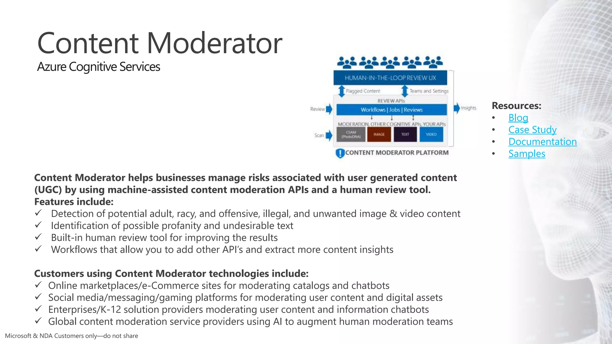 Resources:
• Blog
• Case Study
• Documentation
• Samples
Content Moderator
Azure Cognitive Services
Content Moderator helps businesses manage risks associated with user generated content
(UGC) by using machine-assisted content moderation APIs and a human review tool.
Features include:
 Detection of potential adult, racy, and offensive, illegal, and unwanted image & video content
 Identification of possible profanity and undesirable text
 Built-in human review tool for improving the results
 Workflows that allow you to add other API’s and extract more content insights
Customers using Content Moderator technologies include:
 Online marketplaces/e-Commerce sites for moderating catalogs and chatbots
 Social media/messaging/gaming platforms for moderating user content and digital assets
 Enterprises/K-12 solution providers moderating user content and information chatbots
 Global content moderation service providers using AI to augment human moderation teams
 