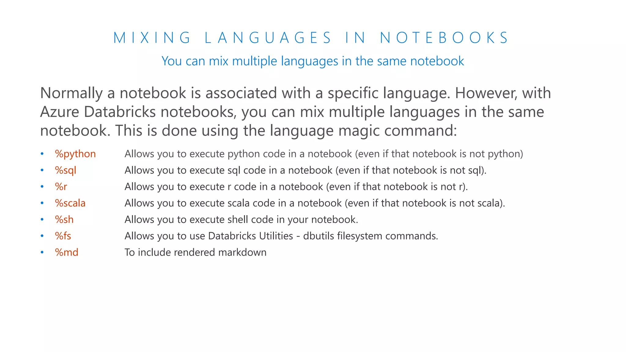 M I X I N G L A N G U A G E S I N N O T E B O O K S
You can mix multiple languages in the same notebook
Normally a notebook is associated with a specific language. However, with
Azure Databricks notebooks, you can mix multiple languages in the same
notebook. This is done using the language magic command:
• %python Allows you to execute python code in a notebook (even if that notebook is not python)
• %sql Allows you to execute sql code in a notebook (even if that notebook is not sql).
• %r Allows you to execute r code in a notebook (even if that notebook is not r).
• %scala Allows you to execute scala code in a notebook (even if that notebook is not scala).
• %sh Allows you to execute shell code in your notebook.
• %fs Allows you to use Databricks Utilities - dbutils filesystem commands.
• %md To include rendered markdown
 