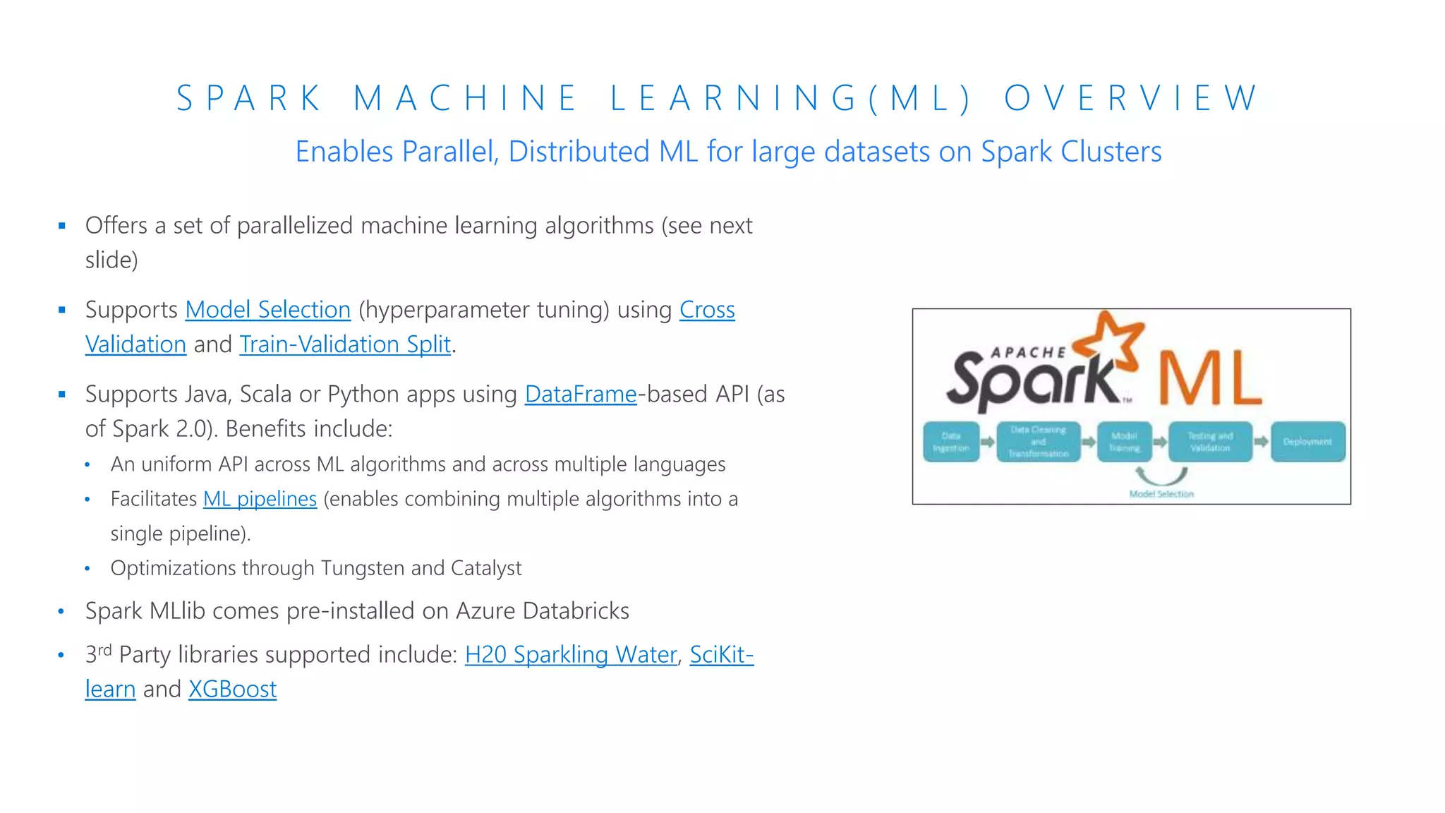 S P A R K M A C H I N E L E A R N I N G ( M L ) O V E R V I E W
 Offers a set of parallelized machine learning algorithms (see next
slide)
 Supports Model Selection (hyperparameter tuning) using Cross
Validation and Train-Validation Split.
 Supports Java, Scala or Python apps using DataFrame-based API (as
of Spark 2.0). Benefits include:
• An uniform API across ML algorithms and across multiple languages
• Facilitates ML pipelines (enables combining multiple algorithms into a
single pipeline).
• Optimizations through Tungsten and Catalyst
• Spark MLlib comes pre-installed on Azure Databricks
• 3rd Party libraries supported include: H20 Sparkling Water, SciKit-
learn and XGBoost
Enables Parallel, Distributed ML for large datasets on Spark Clusters
 
