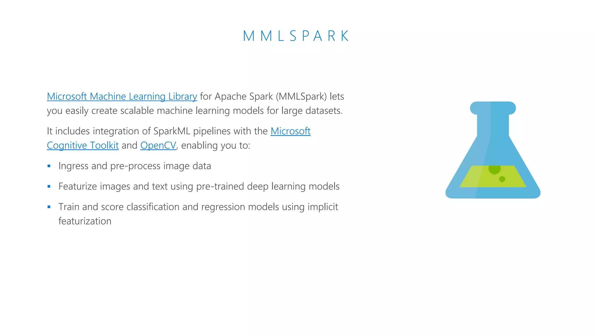 M M L S P A R K
Microsoft Machine Learning Library for Apache Spark (MMLSpark) lets
you easily create scalable machine learning models for large datasets.
It includes integration of SparkML pipelines with the Microsoft
Cognitive Toolkit and OpenCV, enabling you to:
 Ingress and pre-process image data
 Featurize images and text using pre-trained deep learning models
 Train and score classification and regression models using implicit
featurization
 