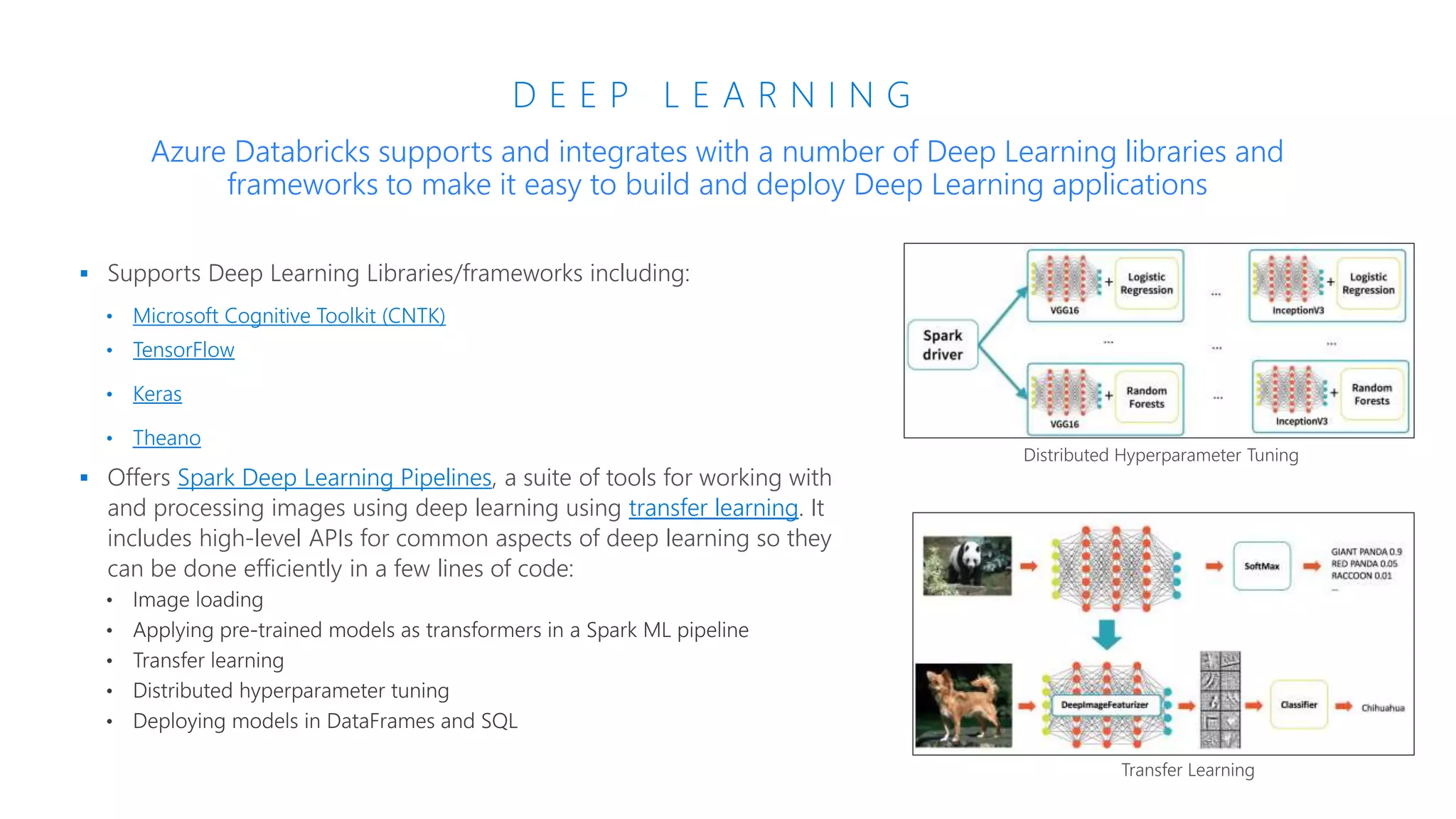 D E E P L E A R N I N G
 Supports Deep Learning Libraries/frameworks including:
• Microsoft Cognitive Toolkit (CNTK)
• TensorFlow
• Keras
• Theano
 Offers Spark Deep Learning Pipelines, a suite of tools for working with
and processing images using deep learning using transfer learning. It
includes high-level APIs for common aspects of deep learning so they
can be done efficiently in a few lines of code:
Azure Databricks supports and integrates with a number of Deep Learning libraries and
frameworks to make it easy to build and deploy Deep Learning applications
Distributed Hyperparameter Tuning
Transfer Learning
 