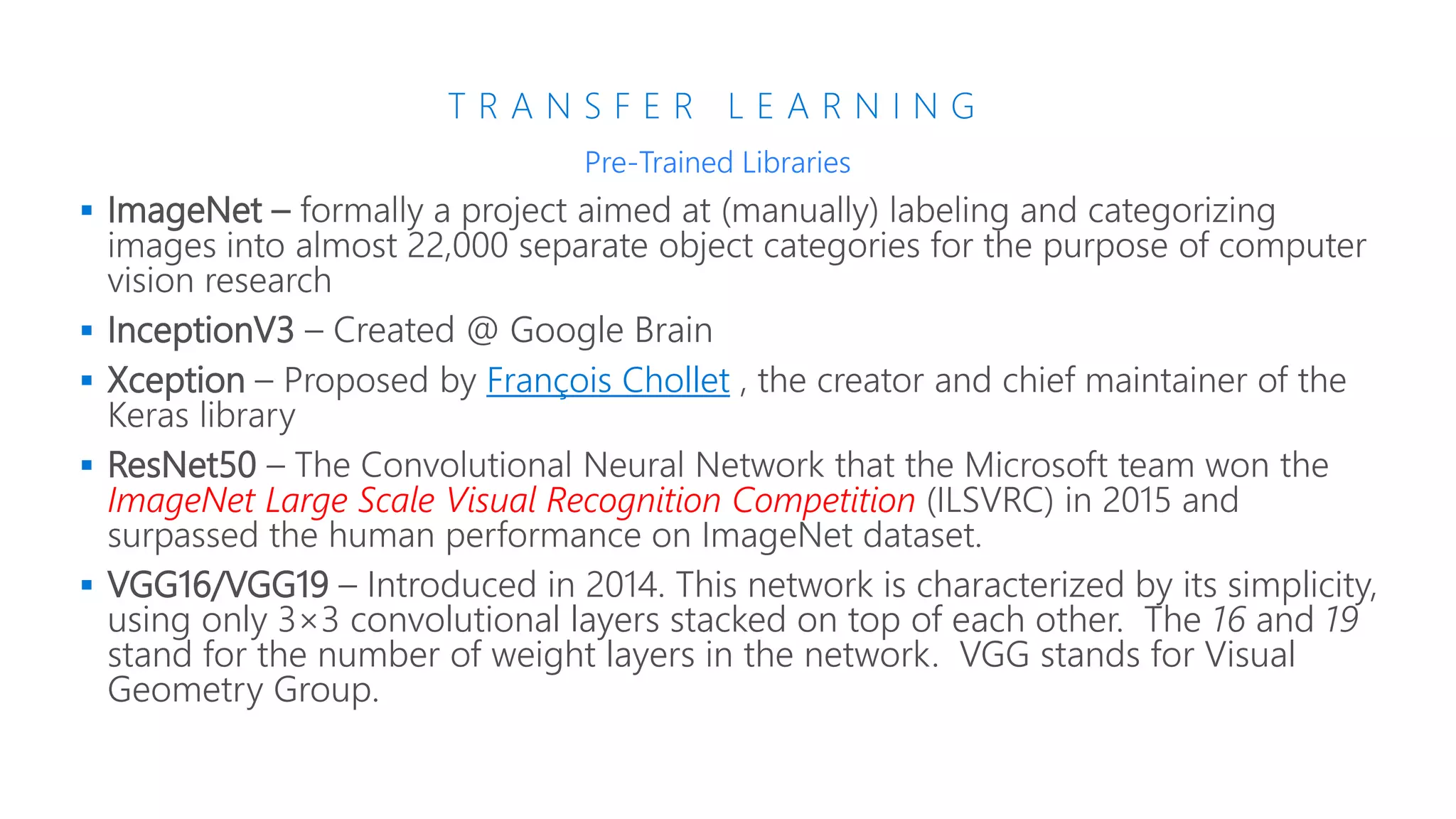 T R A N S F E R L E A R N I N G
 ImageNet –
 InceptionV3 – Created @ Google Brain
 Xception – François Chollet
 ResNet50 –
ImageNet Large Scale Visual Recognition Competition
 VGG16/VGG19 – Introduced in 2014. This network is characterized by its simplicity,
using only 3×3 convolutional layers stacked on top of each other. The 16 and 19
stand for the number of weight layers in the network. VGG stands for Visual
Geometry Group.
Pre-Trained Libraries
 