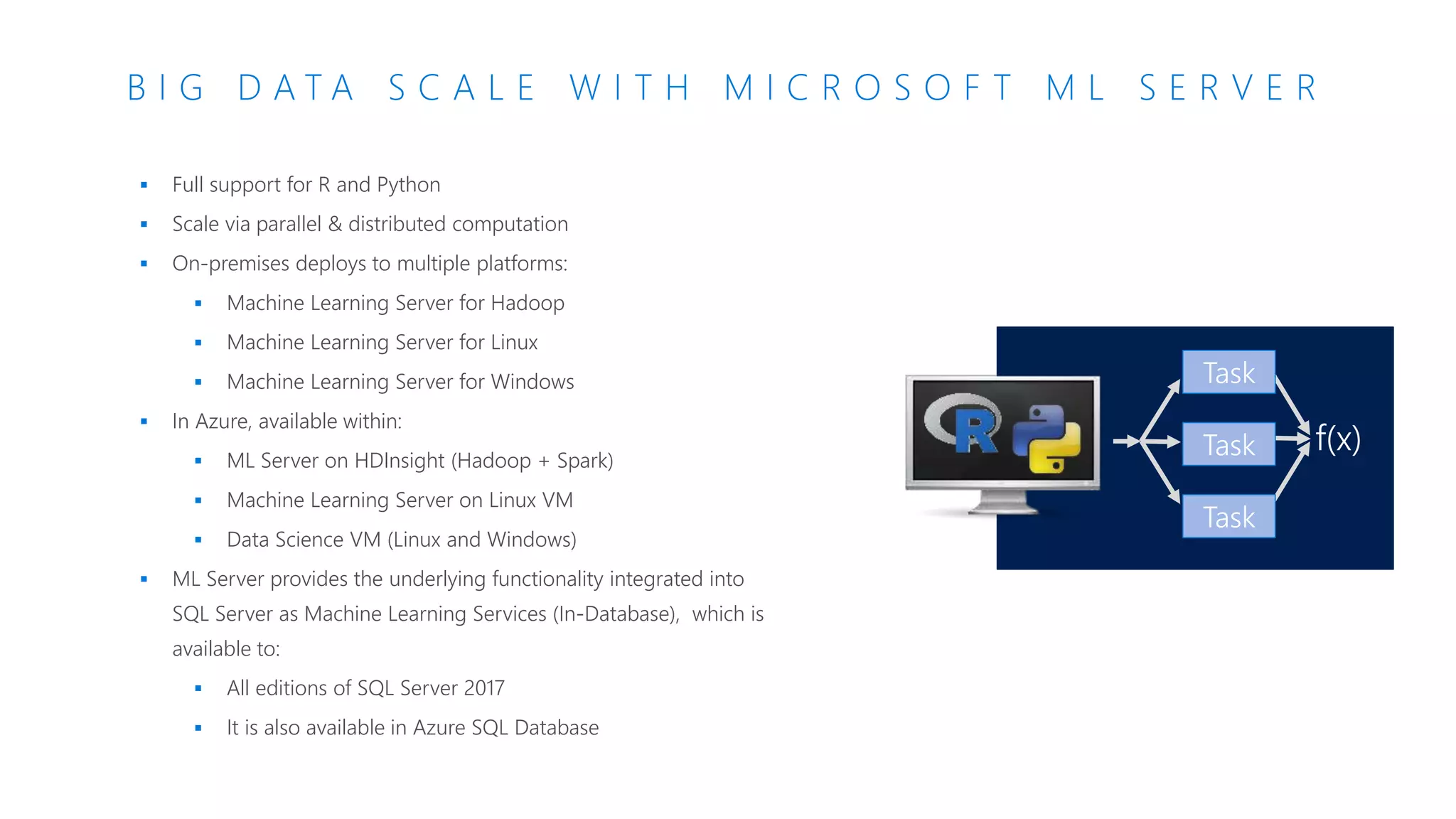 B I G D A T A S C A L E W I T H M I C R O S O F T M L S E R V E R
f(x)
Task
Task
Task
 Full support for R and Python
 Scale via parallel & distributed computation
 On-premises deploys to multiple platforms:
 Machine Learning Server for Hadoop
 Machine Learning Server for Linux
 Machine Learning Server for Windows
 In Azure, available within:
 ML Server on HDInsight (Hadoop + Spark)
 Machine Learning Server on Linux VM
 Data Science VM (Linux and Windows)
 ML Server provides the underlying functionality integrated into
SQL Server as Machine Learning Services (In-Database), which is
available to:
 All editions of SQL Server 2017
 It is also available in Azure SQL Database
 
