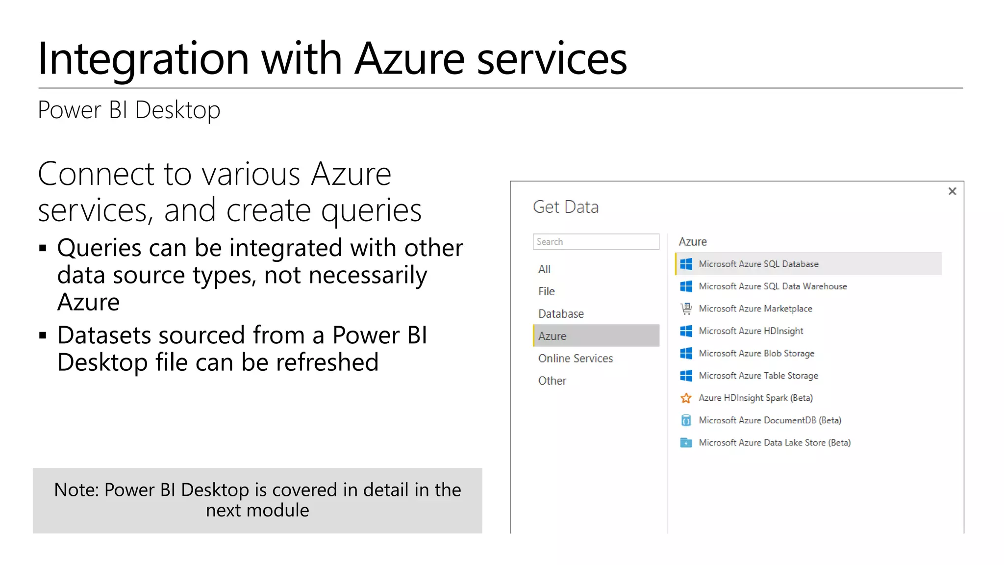 Integration with Azure services
Power BI Desktop
Connect to various Azure
services, and create queries
 Queries can be integrated with other
data source types, not necessarily
Azure
 Datasets sourced from a Power BI
Desktop file can be refreshed
 