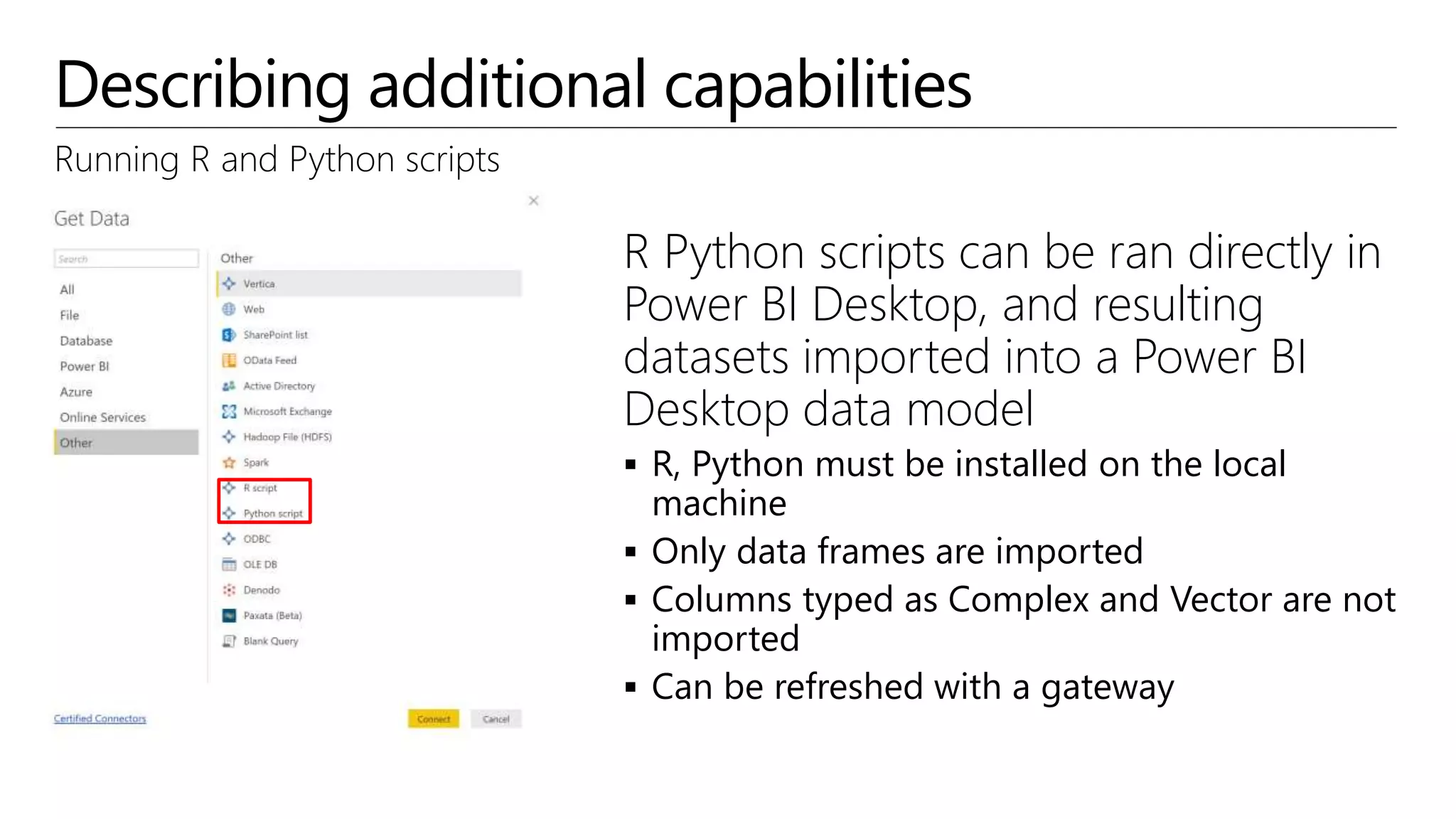 Describing additional capabilities
Running R and Python scripts
R Python scripts can be ran directly in
Power BI Desktop, and resulting
datasets imported into a Power BI
Desktop data model
 R, Python must be installed on the local
machine
 Only data frames are imported
 Columns typed as Complex and Vector are not
imported
 Can be refreshed with a gateway
 