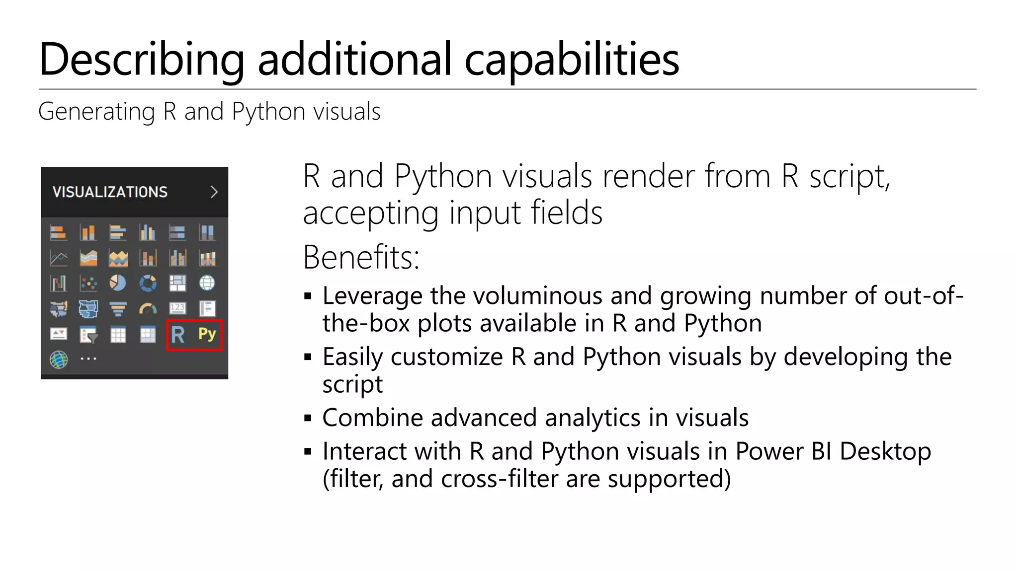 Describing additional capabilities
Generating R and Python visuals
R and Python visuals render from R script,
accepting input fields
Benefits:
 Leverage the voluminous and growing number of out-of-
the-box plots available in R and Python
 Easily customize R and Python visuals by developing the
script
 Combine advanced analytics in visuals
 Interact with R and Python visuals in Power BI Desktop
(filter, and cross-filter are supported)
 