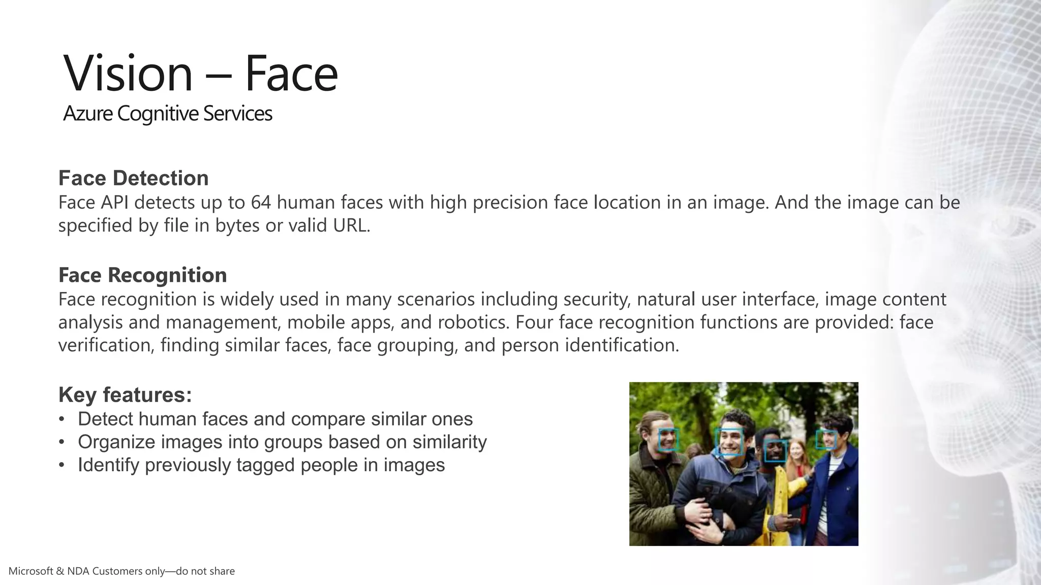 Face Detection
Face API detects up to 64 human faces with high precision face location in an image. And the image can be
specified by file in bytes or valid URL.
Face Recognition
Face recognition is widely used in many scenarios including security, natural user interface, image content
analysis and management, mobile apps, and robotics. Four face recognition functions are provided: face
verification, finding similar faces, face grouping, and person identification.
Key features:
• Detect human faces and compare similar ones
• Organize images into groups based on similarity
• Identify previously tagged people in images
Vision – Face
Azure Cognitive Services
 