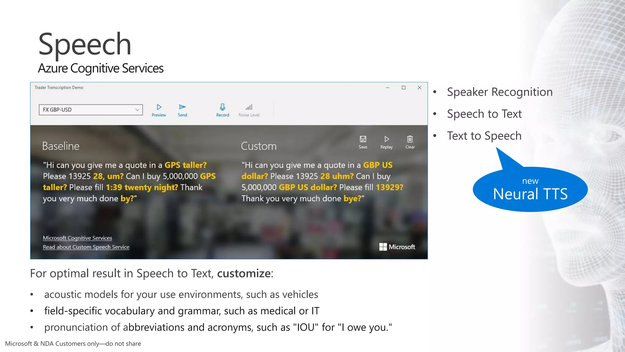 Speech
Azure Cognitive Services
For optimal result in Speech to Text, customize:
• acoustic models for your use environments, such as vehicles
• field-specific vocabulary and grammar, such as medical or IT
• pronunciation of abbreviations and acronyms, such as "IOU" for "I owe you."
• Speaker Recognition
• Speech to Text
• Text to Speech
 