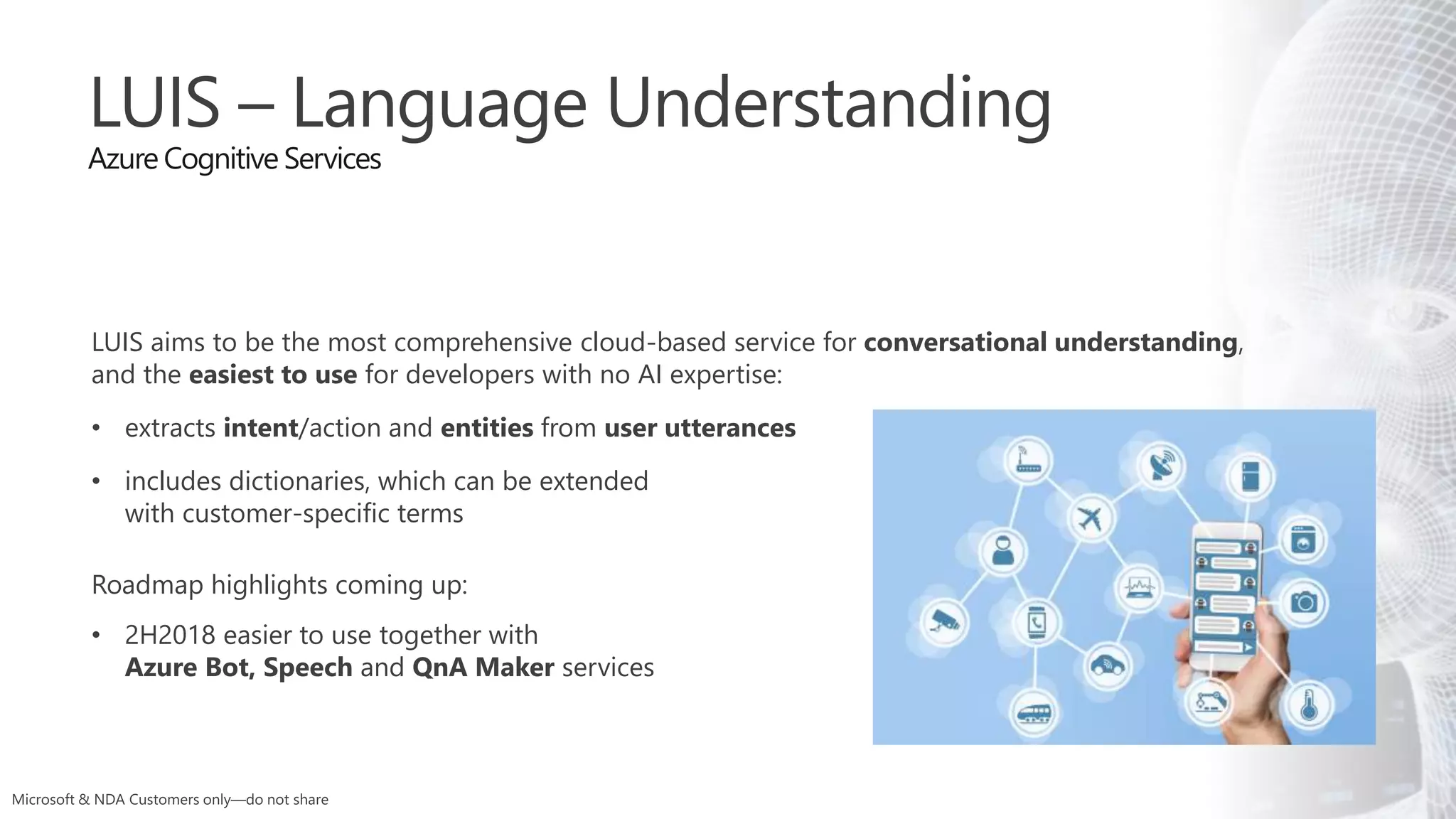 LUIS – Language Understanding
Azure Cognitive Services
LUIS aims to be the most comprehensive cloud-based service for conversational understanding,
and the easiest to use for developers with no AI expertise:
• extracts intent/action and entities from user utterances
• includes dictionaries, which can be extended
with customer-specific terms
Roadmap highlights coming up:
• 2H2018 easier to use together with
Azure Bot, Speech and QnA Maker services
 