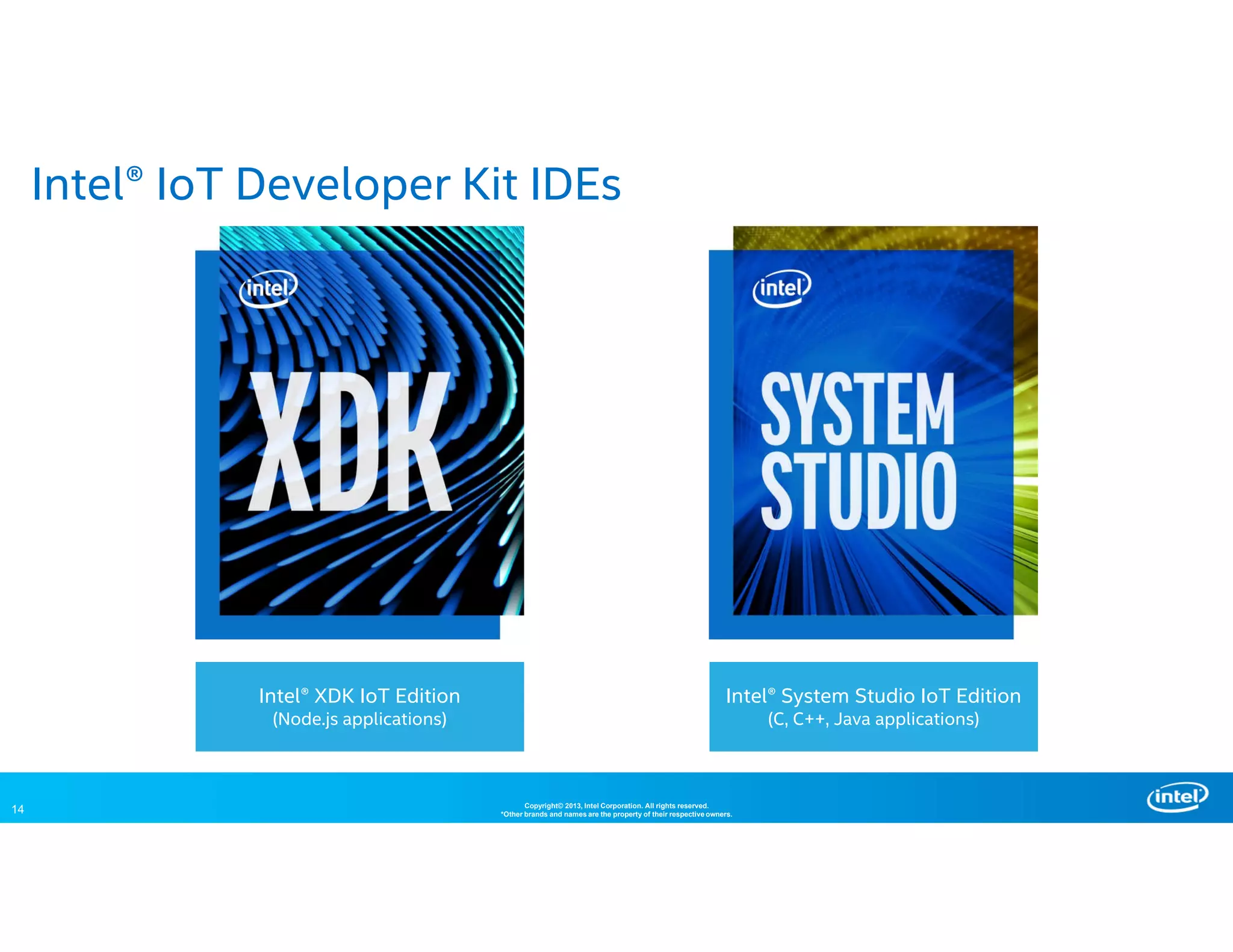 14 Copyright© 2013, Intel Corporation. All rights reserved.
*Other brands and names are the property of their respective owners.
Intel® IoT Developer Kit IDEs
Intel® XDK IoT Edition
(Node.js applications)
Intel® System Studio IoT Edition
(C, C++, Java applications)
 