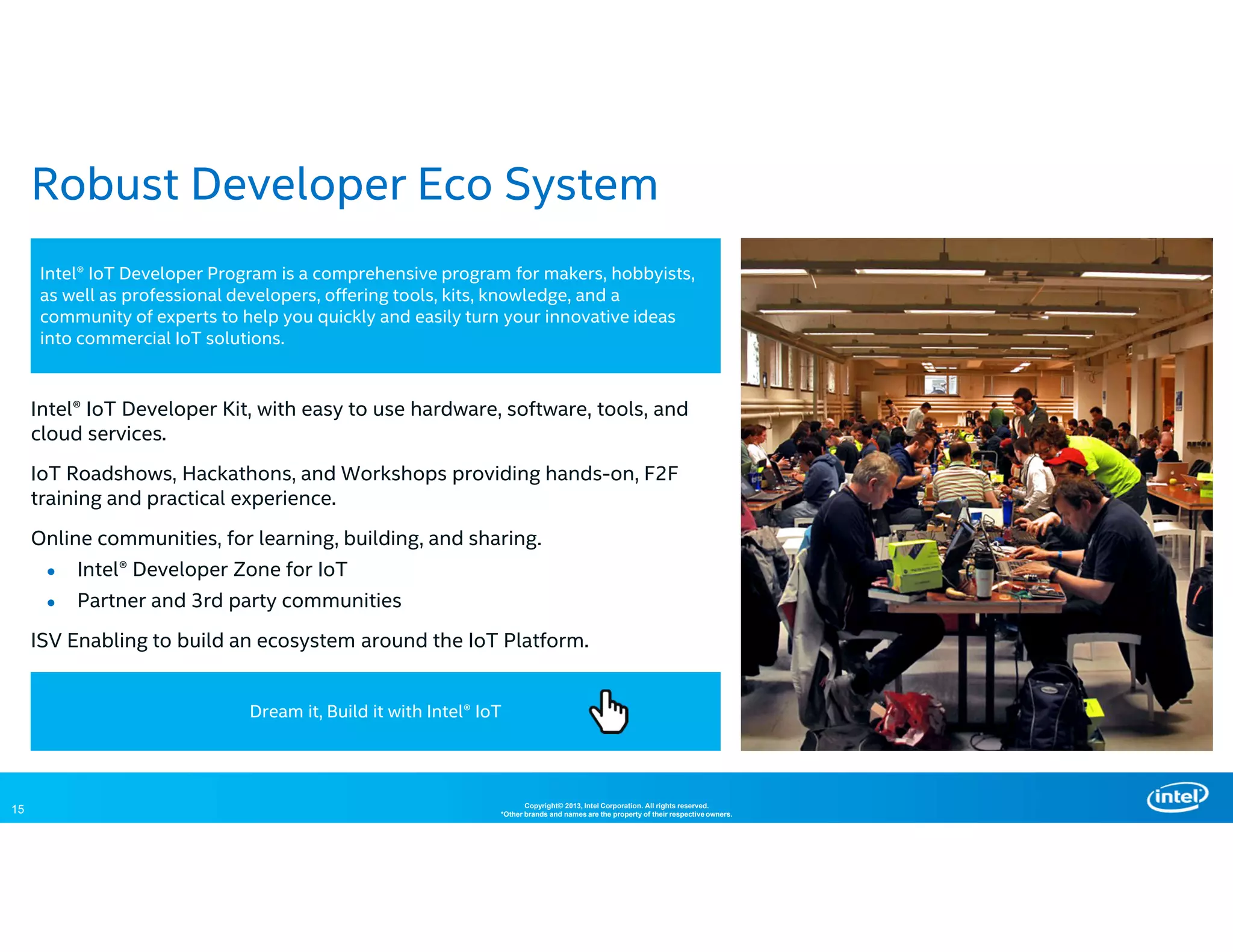 15 Copyright© 2013, Intel Corporation. All rights reserved.
*Other brands and names are the property of their respective owners.
Robust Developer Eco System
Intel® IoT Developer Kit, with easy to use hardware, software, tools, and
cloud services.
IoT Roadshows, Hackathons, and Workshops providing hands-on, F2F
training and practical experience.
Online communities, for learning, building, and sharing.
● Intel® Developer Zone for IoT
● Partner and 3rd party communities
ISV Enabling to build an ecosystem around the IoT Platform.
Intel® IoT Developer Program is a comprehensive program for makers, hobbyists,
as well as professional developers, offering tools, kits, knowledge, and a
community of experts to help you quickly and easily turn your innovative ideas
into commercial IoT solutions.
Dream it, Build it with Intel® IoT
 