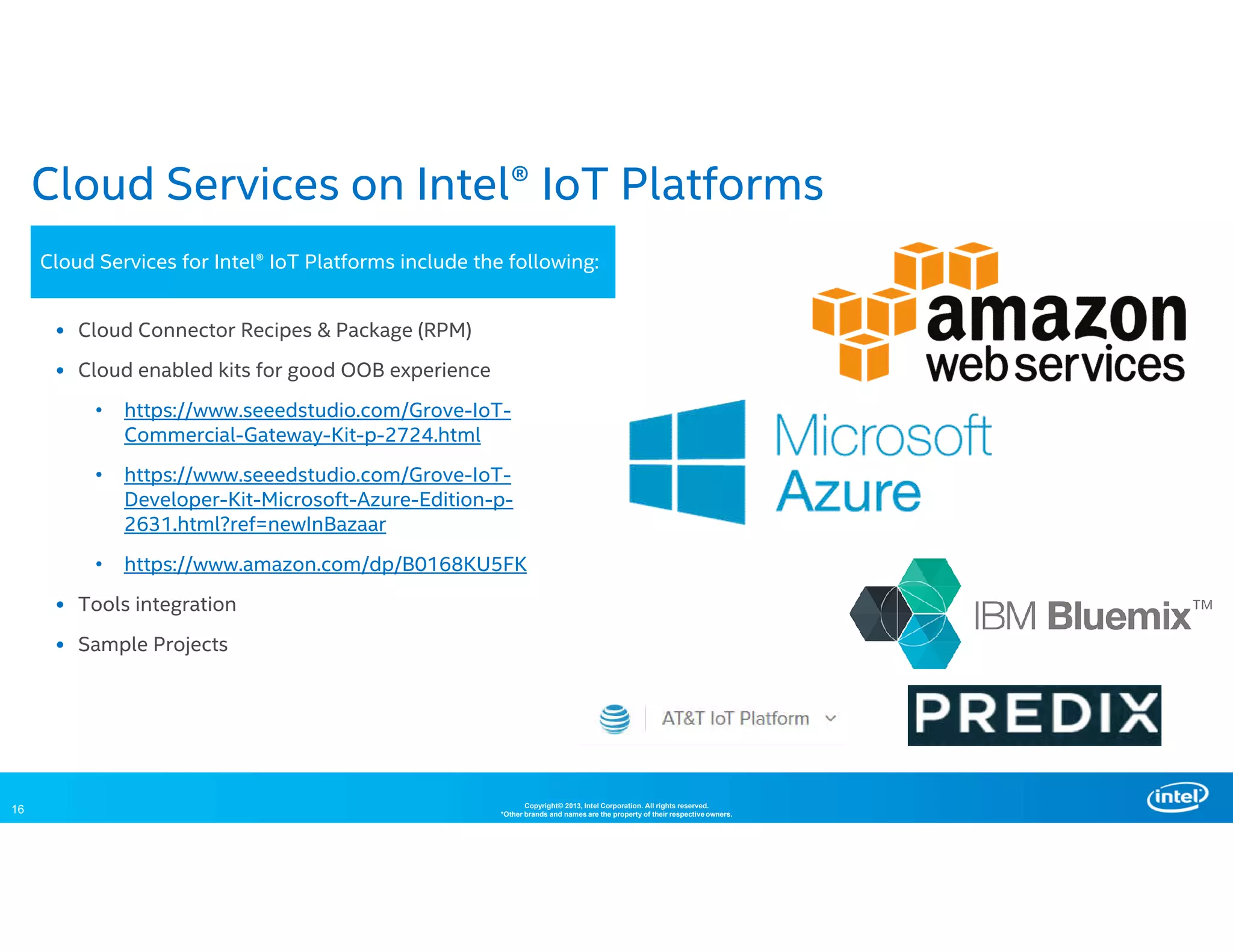 16 Copyright© 2013, Intel Corporation. All rights reserved.
*Other brands and names are the property of their respective owners.
Cloud Services on Intel® IoT Platforms
• Cloud Connector Recipes & Package (RPM)
• Cloud enabled kits for good OOB experience
• https://www.seeedstudio.com/Grove-IoT-
Commercial-Gateway-Kit-p-2724.html
• https://www.seeedstudio.com/Grove-IoT-
Developer-Kit-Microsoft-Azure-Edition-p-
2631.html?ref=newInBazaar
• https://www.amazon.com/dp/B0168KU5FK
• Tools integration
• Sample Projects
Cloud Services for Intel® IoT Platforms include the following:
 