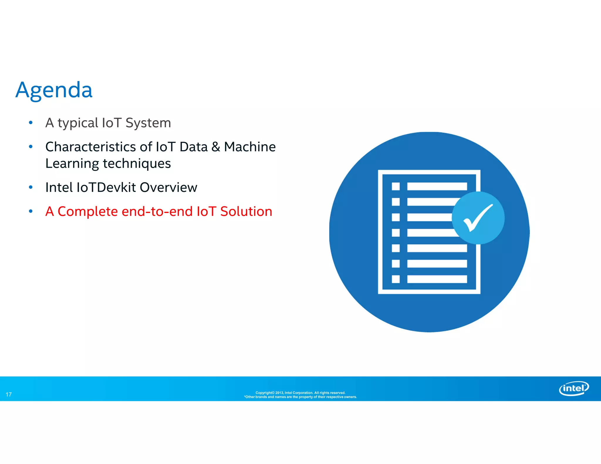 17 Copyright© 2013, Intel Corporation. All rights reserved.
*Other brands and names are the property of their respective owners.
• A typical IoT System
• Characteristics of IoT Data & Machine
Learning techniques
• Intel IoTDevkit Overview
• A Complete end-to-end IoT Solution
Agenda
 