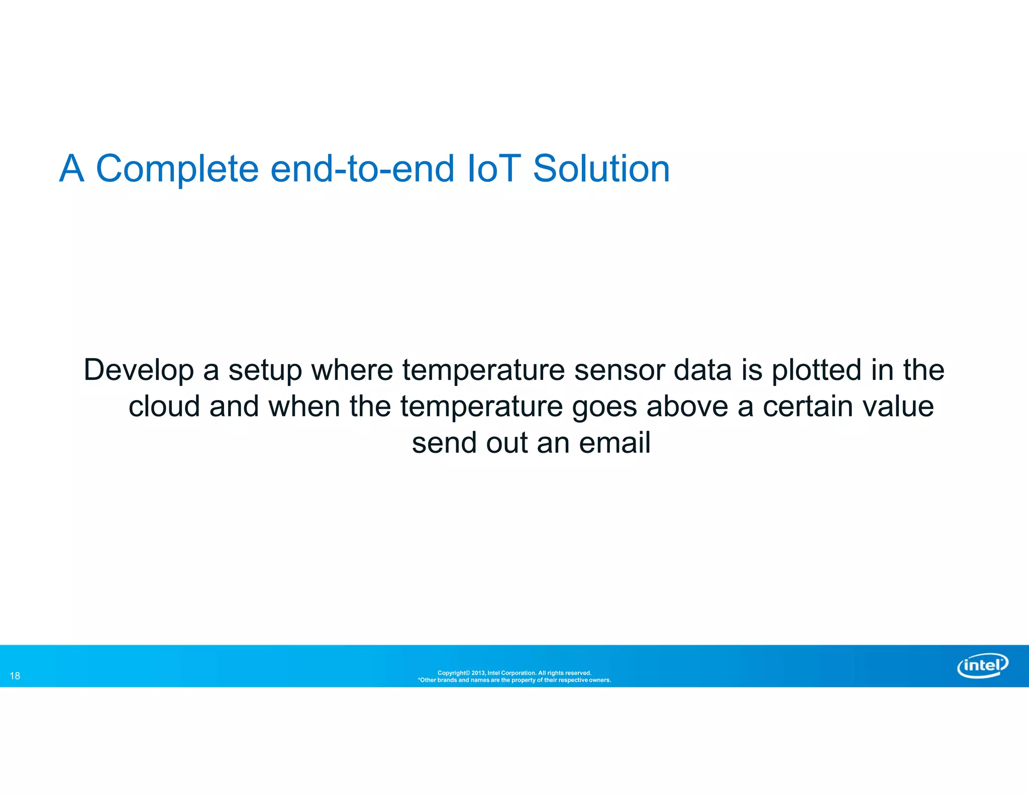 18 Copyright© 2013, Intel Corporation. All rights reserved.
*Other brands and names are the property of their respective owners.
A Complete end-to-end IoT Solution
Develop a setup where temperature sensor data is plotted in the
cloud and when the temperature goes above a certain value
send out an email
 