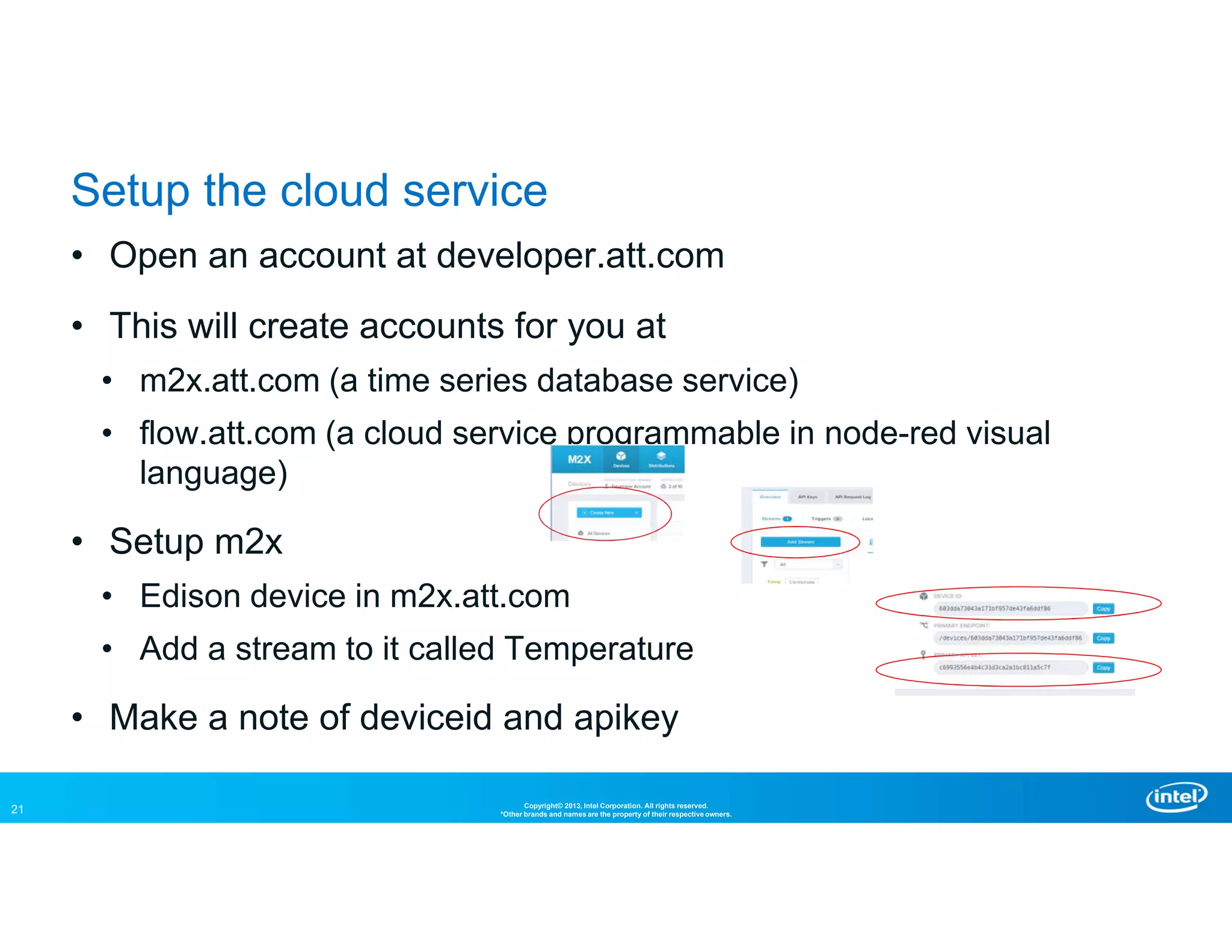 21 Copyright© 2013, Intel Corporation. All rights reserved.
*Other brands and names are the property of their respective owners.
Setup the cloud service
• Open an account at developer.att.com
• This will create accounts for you at
• m2x.att.com (a time series database service)
• flow.att.com (a cloud service programmable in node-red visual
language)
• Setup m2x
• Edison device in m2x.att.com
• Add a stream to it called Temperature
• Make a note of deviceid and apikey
 